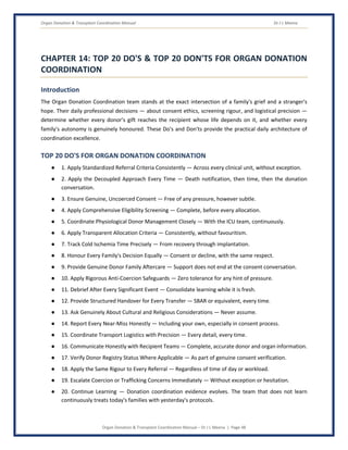 Organ Donation & Transplant Coordination Manual Dr J L Meena
Organ Donation & Transplant Coordination Manual – Dr J L Meena | Page 48
CHAPTER 14: TOP 20 DO'S & TOP 20 DON'TS FOR ORGAN DONATION
COORDINATION
Introduction
The Organ Donation Coordination team stands at the exact intersection of a family's grief and a stranger's
hope. Their daily professional decisions — about consent ethics, screening rigour, and logistical precision —
determine whether every donor's gift reaches the recipient whose life depends on it, and whether every
family's autonomy is genuinely honoured. These Do's and Don'ts provide the practical daily architecture of
coordination excellence.
TOP 20 DO'S FOR ORGAN DONATION COORDINATION
● 1. Apply Standardized Referral Criteria Consistently — Across every clinical unit, without exception.
● 2. Apply the Decoupled Approach Every Time — Death notification, then time, then the donation
conversation.
● 3. Ensure Genuine, Uncoerced Consent — Free of any pressure, however subtle.
● 4. Apply Comprehensive Eligibility Screening — Complete, before every allocation.
● 5. Coordinate Physiological Donor Management Closely — With the ICU team, continuously.
● 6. Apply Transparent Allocation Criteria — Consistently, without favouritism.
● 7. Track Cold Ischemia Time Precisely — From recovery through implantation.
● 8. Honour Every Family's Decision Equally — Consent or decline, with the same respect.
● 9. Provide Genuine Donor Family Aftercare — Support does not end at the consent conversation.
● 10. Apply Rigorous Anti-Coercion Safeguards — Zero tolerance for any hint of pressure.
● 11. Debrief After Every Significant Event — Consolidate learning while it is fresh.
● 12. Provide Structured Handover for Every Transfer — SBAR or equivalent, every time.
● 13. Ask Genuinely About Cultural and Religious Considerations — Never assume.
● 14. Report Every Near-Miss Honestly — Including your own, especially in consent process.
● 15. Coordinate Transport Logistics with Precision — Every detail, every time.
● 16. Communicate Honestly with Recipient Teams — Complete, accurate donor and organ information.
● 17. Verify Donor Registry Status Where Applicable — As part of genuine consent verification.
● 18. Apply the Same Rigour to Every Referral — Regardless of time of day or workload.
● 19. Escalate Coercion or Trafficking Concerns Immediately — Without exception or hesitation.
● 20. Continue Learning — Donation coordination evidence evolves. The team that does not learn
continuously treats today's families with yesterday's protocols.
 