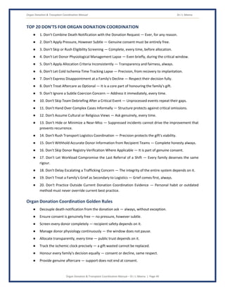 Organ Donation & Transplant Coordination Manual Dr J L Meena
Organ Donation & Transplant Coordination Manual – Dr J L Meena | Page 49
TOP 20 DON'TS FOR ORGAN DONATION COORDINATION
● 1. Don't Combine Death Notification with the Donation Request — Ever, for any reason.
● 2. Don't Apply Pressure, However Subtle — Genuine consent must be entirely free.
● 3. Don't Skip or Rush Eligibility Screening — Complete, every time, before allocation.
● 4. Don't Let Donor Physiological Management Lapse — Even briefly, during the critical window.
● 5. Don't Apply Allocation Criteria Inconsistently — Transparency and fairness, always.
● 6. Don't Let Cold Ischemia Time Tracking Lapse — Precision, from recovery to implantation.
● 7. Don't Express Disappointment at a Family's Decline — Respect their decision fully.
● 8. Don't Treat Aftercare as Optional — It is a core part of honouring the family's gift.
● 9. Don't Ignore a Subtle Coercion Concern — Address it immediately, every time.
● 10. Don't Skip Team Debriefing After a Critical Event — Unprocessed events repeat their gaps.
● 11. Don't Hand Over Complex Cases Informally — Structure protects against critical omissions.
● 12. Don't Assume Cultural or Religious Views — Ask genuinely, every time.
● 13. Don't Hide or Minimize a Near-Miss — Suppressed incidents cannot drive the improvement that
prevents recurrence.
● 14. Don't Rush Transport Logistics Coordination — Precision protects the gift's viability.
● 15. Don't Withhold Accurate Donor Information from Recipient Teams — Complete honesty always.
● 16. Don't Skip Donor Registry Verification Where Applicable — It is part of genuine consent.
● 17. Don't Let Workload Compromise the Last Referral of a Shift — Every family deserves the same
rigour.
● 18. Don't Delay Escalating a Trafficking Concern — The integrity of the entire system depends on it.
● 19. Don't Treat a Family's Grief as Secondary to Logistics — Grief comes first, always.
● 20. Don't Practice Outside Current Donation Coordination Evidence — Personal habit or outdated
method must never override current best practice.
Organ Donation Coordination Golden Rules
● Decouple death notification from the donation ask — always, without exception.
● Ensure consent is genuinely free — no pressure, however subtle.
● Screen every donor completely — recipient safety depends on it.
● Manage donor physiology continuously — the window does not pause.
● Allocate transparently, every time — public trust depends on it.
● Track the ischemic clock precisely — a gift wasted cannot be replaced.
● Honour every family's decision equally — consent or decline, same respect.
● Provide genuine aftercare — support does not end at consent.
 