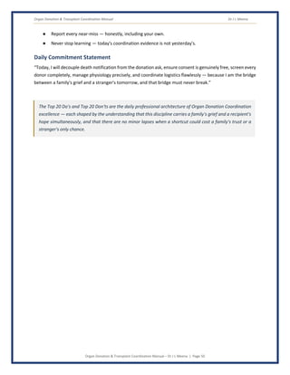 Organ Donation & Transplant Coordination Manual Dr J L Meena
Organ Donation & Transplant Coordination Manual – Dr J L Meena | Page 50
● Report every near-miss — honestly, including your own.
● Never stop learning — today's coordination evidence is not yesterday's.
Daily Commitment Statement
“Today, I will decouple death notification from the donation ask, ensure consent is genuinely free, screen every
donor completely, manage physiology precisely, and coordinate logistics flawlessly — because I am the bridge
between a family's grief and a stranger's tomorrow, and that bridge must never break.”
The Top 20 Do's and Top 20 Don'ts are the daily professional architecture of Organ Donation Coordination
excellence — each shaped by the understanding that this discipline carries a family's grief and a recipient's
hope simultaneously, and that there are no minor lapses when a shortcut could cost a family's trust or a
stranger's only chance.
 