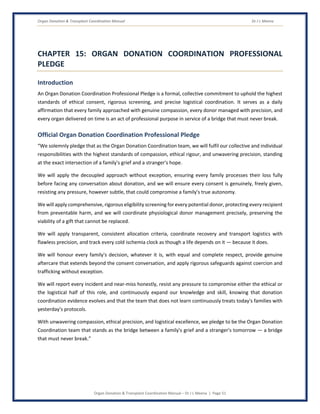 Organ Donation & Transplant Coordination Manual Dr J L Meena
Organ Donation & Transplant Coordination Manual – Dr J L Meena | Page 51
CHAPTER 15: ORGAN DONATION COORDINATION PROFESSIONAL
PLEDGE
Introduction
An Organ Donation Coordination Professional Pledge is a formal, collective commitment to uphold the highest
standards of ethical consent, rigorous screening, and precise logistical coordination. It serves as a daily
affirmation that every family approached with genuine compassion, every donor managed with precision, and
every organ delivered on time is an act of professional purpose in service of a bridge that must never break.
Official Organ Donation Coordination Professional Pledge
“We solemnly pledge that as the Organ Donation Coordination team, we will fulfil our collective and individual
responsibilities with the highest standards of compassion, ethical rigour, and unwavering precision, standing
at the exact intersection of a family's grief and a stranger's hope.
We will apply the decoupled approach without exception, ensuring every family processes their loss fully
before facing any conversation about donation, and we will ensure every consent is genuinely, freely given,
resisting any pressure, however subtle, that could compromise a family's true autonomy.
We will apply comprehensive, rigorous eligibility screening for every potential donor, protecting every recipient
from preventable harm, and we will coordinate physiological donor management precisely, preserving the
viability of a gift that cannot be replaced.
We will apply transparent, consistent allocation criteria, coordinate recovery and transport logistics with
flawless precision, and track every cold ischemia clock as though a life depends on it — because it does.
We will honour every family's decision, whatever it is, with equal and complete respect, provide genuine
aftercare that extends beyond the consent conversation, and apply rigorous safeguards against coercion and
trafficking without exception.
We will report every incident and near-miss honestly, resist any pressure to compromise either the ethical or
the logistical half of this role, and continuously expand our knowledge and skill, knowing that donation
coordination evidence evolves and that the team that does not learn continuously treats today's families with
yesterday's protocols.
With unwavering compassion, ethical precision, and logistical excellence, we pledge to be the Organ Donation
Coordination team that stands as the bridge between a family's grief and a stranger's tomorrow — a bridge
that must never break.”
 