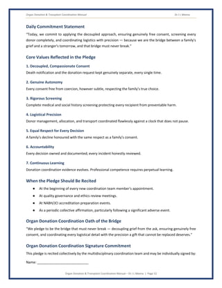 Organ Donation & Transplant Coordination Manual Dr J L Meena
Organ Donation & Transplant Coordination Manual – Dr J L Meena | Page 52
Daily Commitment Statement
“Today, we commit to applying the decoupled approach, ensuring genuinely free consent, screening every
donor completely, and coordinating logistics with precision — because we are the bridge between a family's
grief and a stranger's tomorrow, and that bridge must never break.”
Core Values Reflected in the Pledge
1. Decoupled, Compassionate Consent
Death notification and the donation request kept genuinely separate, every single time.
2. Genuine Autonomy
Every consent free from coercion, however subtle, respecting the family's true choice.
3. Rigorous Screening
Complete medical and social history screening protecting every recipient from preventable harm.
4. Logistical Precision
Donor management, allocation, and transport coordinated flawlessly against a clock that does not pause.
5. Equal Respect for Every Decision
A family's decline honoured with the same respect as a family's consent.
6. Accountability
Every decision owned and documented; every incident honestly reviewed.
7. Continuous Learning
Donation coordination evidence evolves. Professional competence requires perpetual learning.
When the Pledge Should Be Recited
● At the beginning of every new coordination team member's appointment.
● At quality governance and ethics review meetings.
● At NABH/JCI accreditation preparation events.
● As a periodic collective affirmation, particularly following a significant adverse event.
Organ Donation Coordination Oath of the Bridge
“We pledge to be the bridge that must never break — decoupling grief from the ask, ensuring genuinely free
consent, and coordinating every logistical detail with the precision a gift that cannot be replaced deserves.”
Organ Donation Coordination Signature Commitment
This pledge is recited collectively by the multidisciplinary coordination team and may be individually signed by:
Name: ___________________________
 