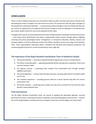Organ Donation & Transplant Coordination Manual Dr J L Meena
Organ Donation & Transplant Coordination Manual – Dr J L Meena | Page 54
CONCLUSION
There is a role in medicine that exists at an intersection unlike any other: the exact point where a family's most
devastating loss meets a stranger's last, best chance at survival. This manual has returned, again and again, to
the discipline this intersection demands — a consent process ethical enough to never let a family feel their loss
was used as an opportunity, and a logistical chain precise enough to never let a gift given in the darkest hour
go to waste. Neither half of this role can be allowed to fail the other.
Throughout this manual, we have explored the full scope of Organ Donation Coordination professional practice
— from timely donor identification and ethical, compassionate family consent, through rigorous eligibility
screening and precise physiological donor management, to transparent allocation, flawless recovery and
transport logistics, and the professional conduct that defines excellence across every stage of the donation
chain. These responsibilities collectively define a discipline that demands both profound compassion and
unwavering logistical precision, carried simultaneously, every single day.
The Importance of the Organ Donation Coordination Team in Healthcare Quality
● The prompt identifier — ensuring no potential donation opportunity is lost to a missed referral.
● The ethical conversationalist — approaching grieving families with genuine compassion, free of any
coercion, however subtle.
● The rigorous screener — protecting every recipient from preventable harm through complete
eligibility assessment.
● The precise logistician — racing a clock that does not pause, ensuring a gift reaches its recipient viable
and on time.
● The sustained companion — providing genuine aftercare to donor families long after the consent
conversation ends.
● The honest reviewer — examining every incident and near-miss to protect the trust that the entire
donation system depends upon.
Final Commitment
“As the Organ Donation Coordination team, we commit to applying the decoupled approach, ensuring
genuinely free consent, screening every donor completely, and coordinating logistics with precision — because
we are the bridge between a family's grief and a stranger's tomorrow, and that bridge must never break.”
 