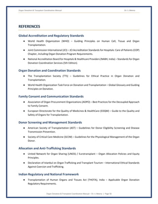 Organ Donation & Transplant Coordination Manual Dr J L Meena
Organ Donation & Transplant Coordination Manual – Dr J L Meena | Page 56
REFERENCES
Global Accreditation and Regulatory Standards
● World Health Organization (WHO) – Guiding Principles on Human Cell, Tissue and Organ
Transplantation.
● Joint Commission International (JCI) – JCI Accreditation Standards for Hospitals: Care of Patients (COP)
Chapter, including Organ Donation Program Requirements.
● National Accreditation Board for Hospitals & Healthcare Providers (NABH, India) – Standards for Organ
Donation Coordination Services (5th Edition).
Organ Donation and Coordination Standards
● The Transplantation Society (TTS) – Guidelines for Ethical Practice in Organ Donation and
Transplantation.
● World Health Organization Task Force on Donation and Transplantation – Global Glossary and Guiding
Principles on Donation.
Family Consent and Communication Standards
● Association of Organ Procurement Organizations (AOPO) – Best Practices for the Decoupled Approach
to Family Consent.
● European Directorate for the Quality of Medicines & HealthCare (EDQM) – Guide to the Quality and
Safety of Organs for Transplantation.
Donor Screening and Management Standards
● American Society of Transplantation (AST) – Guidelines for Donor Eligibility Screening and Disease
Transmission Prevention.
● Society of Critical Care Medicine (SCCM) – Guidelines for the Physiological Management of the Organ
Donor.
Allocation and Anti-Trafficking Standards
● United Network for Organ Sharing (UNOS) / Eurotransplant – Organ Allocation Policies and Equity
Principles.
● Declaration of Istanbul on Organ Trafficking and Transplant Tourism – International Ethical Standards
Against Coercion and Trafficking.
Indian Regulatory and National Framework
● Transplantation of Human Organs and Tissues Act (THOTA), India – Applicable Organ Donation
Regulatory Requirements.
 