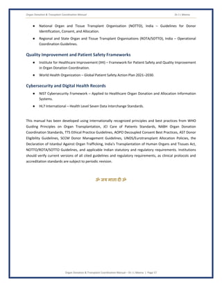 Organ Donation & Transplant Coordination Manual Dr J L Meena
Organ Donation & Transplant Coordination Manual – Dr J L Meena | Page 57
● National Organ and Tissue Transplant Organisation (NOTTO), India – Guidelines for Donor
Identification, Consent, and Allocation.
● Regional and State Organ and Tissue Transplant Organisations (ROTA/SOTTO), India – Operational
Coordination Guidelines.
Quality Improvement and Patient Safety Frameworks
● Institute for Healthcare Improvement (IHI) – Framework for Patient Safety and Quality Improvement
in Organ Donation Coordination.
● World Health Organization – Global Patient Safety Action Plan 2021–2030.
Cybersecurity and Digital Health Records
● NIST Cybersecurity Framework – Applied to Healthcare Organ Donation and Allocation Information
Systems.
● HL7 International – Health Level Seven Data Interchange Standards.
This manual has been developed using internationally recognized principles and best practices from WHO
Guiding Principles on Organ Transplantation, JCI Care of Patients Standards, NABH Organ Donation
Coordination Standards, TTS Ethical Practice Guidelines, AOPO Decoupled Consent Best Practices, AST Donor
Eligibility Guidelines, SCCM Donor Management Guidelines, UNOS/Eurotransplant Allocation Policies, the
Declaration of Istanbul Against Organ Trafficking, India's Transplantation of Human Organs and Tissues Act,
NOTTO/ROTA/SOTTO Guidelines, and applicable Indian statutory and regulatory requirements. Institutions
should verify current versions of all cited guidelines and regulatory requirements, as clinical protocols and
accreditation standards are subject to periodic revision.
ॐ जय माता द( ॐ
 