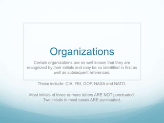 Organizations
    Certain organizations are so well known that they are
recognized by their initials and may be so identified in first as
               well as subsequent references.

      These include: CIA, FBI, GOP, NASA and NATO.

 Most initials of three or more letters ARE NOT punctuated.
         Two initials in most cases ARE punctuated.
 