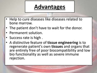 Advantages
• Help to cure diseases like diseases related to
bone marrow.
• The patient don’t have to wait for the donor.
• Permanent solution.
• Success rate is high .
• A distinctive feature of tissue engineering is to
regenerate patient's own tissues and organs that
are entirely free of poor biocompatibility and low
bio functionality as well as severe immune
rejection.
 