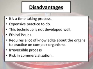 Disadvantages
• It’s a time taking process.
• Expensive practice to do.
• This technique is not developed well.
• Ethical issues.
• Requires a lot of knowledge about the organs
to practice on complex organisms
• Irreversible process
• Risk in commercialization .
 