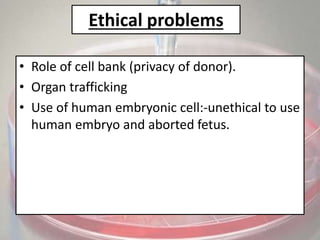 Ethical problems
• Role of cell bank (privacy of donor).
• Organ trafficking
• Use of human embryonic cell:-unethical to use
human embryo and aborted fetus.
 