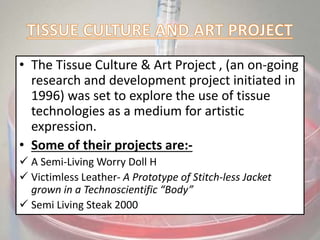 • The Tissue Culture & Art Project , (an on-going
research and development project initiated in
1996) was set to explore the use of tissue
technologies as a medium for artistic
expression.
• Some of their projects are:-
 A Semi-Living Worry Doll H
 Victimless Leather- A Prototype of Stitch-less Jacket
grown in a Technoscientific “Body”
 Semi Living Steak 2000
 