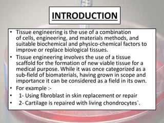INTRODUCTION
• Tissue engineering is the use of a combination
of cells, engineering, and materials methods, and
suitable biochemical and physico-chemical factors to
improve or replace biological tissues.
• Tissue engineering involves the use of a tissue
scaffold for the formation of new viable tissue for a
medical purpose. While it was once categorized as a
sub-field of biomaterials, having grown in scope and
importance it can be considered as a field in its own.
• For example :-
• 1- Using fibroblast in skin replacement or repair
• 2- Cartilage is repaired with living chondrocytes`.
 