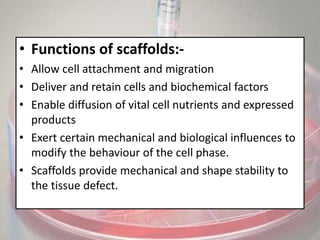 • Functions of scaffolds:-
• Allow cell attachment and migration
• Deliver and retain cells and biochemical factors
• Enable diffusion of vital cell nutrients and expressed
products
• Exert certain mechanical and biological influences to
modify the behaviour of the cell phase.
• Scaffolds provide mechanical and shape stability to
the tissue defect.
 