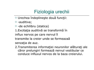 Fiziologia urechii Urechea  î ndepline ş te dou ă  func ţii : -auditiva ; -de echilibru (statica) 1. Excita ţ ia auditiv ă  se transform ă   î n influx nervos pe care nervul  î l transmite la creier unde se formeaza ă senza ţ ia de auz. 2. Transmit erea  informa ţ i ei  neuronilor al ă tura ţ i ale c ă ror prelungiri formeaz ă  nervul vestibular ce conduce influxul nervos  de la  baza creierului. 