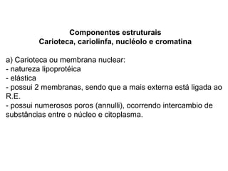 Componentes estruturais
         Carioteca, cariolinfa, nucléolo e cromatina

a) Carioteca ou membrana nuclear:
- natureza lipoprotéica
- elástica
- possui 2 membranas, sendo que a mais externa está ligada ao
R.E.
- possui numerosos poros (annulli), ocorrendo intercambio de
substâncias entre o núcleo e citoplasma.
 