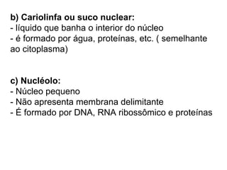 b) Cariolinfa ou suco nuclear:
- líquido que banha o interior do núcleo
- é formado por água, proteínas, etc. ( semelhante
ao citoplasma)


c) Nucléolo:
- Núcleo pequeno
- Não apresenta membrana delimitante
- É formado por DNA, RNA ribossômico e proteínas
 