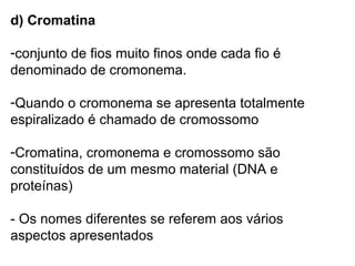 d) Cromatina

-conjunto de fios muito finos onde cada fio é
denominado de cromonema.

-Quando o cromonema se apresenta totalmente
espiralizado é chamado de cromossomo

-Cromatina, cromonema e cromossomo são
constituídos de um mesmo material (DNA e
proteínas)

- Os nomes diferentes se referem aos vários
aspectos apresentados
 