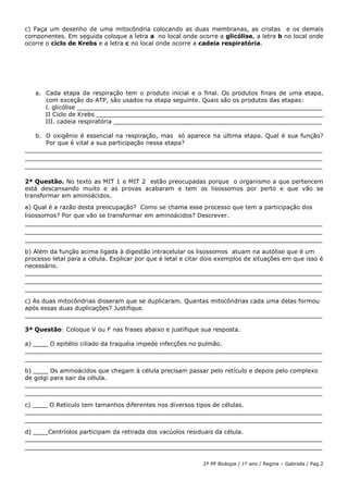 2ª PP Biologia / 1º ano / Regina – Gabriela / Pag.2
c) Faça um desenho de uma mitocôndria colocando as duas membranas, as cristas e os demais
componentes. Em seguida coloque a letra a no local onde ocorre a glicólise, a letra b no local onde
ocorre o ciclo de Krebs e a letra c no local onde ocorre a cadeia respiratória.
a. Cada etapa da respiração tem o produto inicial e o final. Os produtos finais de uma etapa,
com exceção do ATP, são usados na etapa seguinte. Quais são os produtos das etapas:
l. glicólise __________________________________________________________________
II Ciclo de Krebs _____________________________________________________________
III. cadeia respiratória ________________________________________________________
b. O oxigênio é essencial na respiração, mas só aparece na última etapa. Qual é sua função?
Por que é vital a sua participação nessa etapa?
________________________________________________________________________________
________________________________________________________________________________
________________________________________________________________________________
2ª Questão. No texto as MIT 1 e MIT 2 estão preocupadas porque o organismo a que pertencem
está descansando muito e as provas acabaram e tem os lisossomos por perto e que vão se
transformar em aminoácidos.
a) Qual é a razão desta preocupação? Como se chama esse processo que tem a participação dos
lisossomos? Por que vão se transformar em aminoácidos? Descrever.
________________________________________________________________________________
________________________________________________________________________________
________________________________________________________________________________
b) Além da função acima ligada à digestão intracelular os lisossomos atuam na autólise que é um
processo letal para a célula. Explicar por que é letal e citar dois exemplos de situações em que isso é
necessário.
________________________________________________________________________________
________________________________________________________________________________
________________________________________________________________________________
c) As duas mitocôndrias disseram que se duplicaram. Quantas mitocôndrias cada uma delas formou
após essas duas duplicações? Justifique.
________________________________________________________________________________
3ª Questão: Coloque V ou F nas frases abaixo e justifique sua resposta.
a) ____ O epitélio ciliado da traquéia impede infecções no pulmão.
________________________________________________________________________________
________________________________________________________________________________
b) ____ Os aminoácidos que chegam à célula precisam passar pelo retículo e depois pelo complexo
de golgi para sair da célula.
________________________________________________________________________________
________________________________________________________________________________
c) ____ O Retículo tem tamanhos diferentes nos diversos tipos de células.
________________________________________________________________________________
________________________________________________________________________________
d) ____Centríolos participam da retirada dos vacúolos residuais da célula.
________________________________________________________________________________
________________________________________________________________________________
 