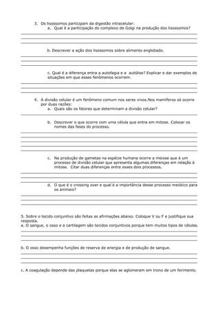 3. Os lisossomos participam da digestão intracelular:
a. Qual é a participação do complexo de Golgi na produção dos lisossomos?
___________________________________________________________________________
___________________________________________________________________________
___________________________________________________________________________
b. Descrever a ação dos lisossomos sobre alimento englobado.
___________________________________________________________________________
___________________________________________________________________________
___________________________________________________________________________
c. Qual é a diferença entra a autofagia e a autólise? Explicar e dar exemplos de
situações em que esses fenômenos ocorrem.
___________________________________________________________________________
___________________________________________________________________________
___________________________________________________________________________
4. A divisão celular é um fenômeno comum nos seres vivos.Nos mamíferos só ocorre
por duas razões:
a. Quais são os fatores que determinam a divisão celular?
___________________________________________________________________________
b. Descrever o que ocorre com uma célula que entra em mitose. Colocar os
nomes das fases do processo.
___________________________________________________________________________
___________________________________________________________________________
___________________________________________________________________________
___________________________________________________________________________
___________________________________________________________________________
c. Na produção de gametas na espécie humana ocorre a meiose que é um
processo de divisão celular que apresenta algumas diferenças em relação à
mitose. Citar duas diferenças entre esses dois processos.
___________________________________________________________________________
___________________________________________________________________________
___________________________________________________________________________
d. O que é o crossing over e qual é a importância desse processo meiótico para
os animais?
___________________________________________________________________________
___________________________________________________________________________
___________________________________________________________________________
5. Sobre o tecido conjuntivo são feitas as afirmações abaixo. Coloque V ou F e justifique sua
resposta.
a. O sangue, o osso e a cartilagem são tecidos conjuntivos porque tem muitos tipos de células.
___________________________________________________________________________
___________________________________________________________________________
___________________________________________________________________________
b. O osso desempenha funções de reserva de energia e de produção de sangue.
___________________________________________________________________________
___________________________________________________________________________
___________________________________________________________________________
c. A coagulação depende das plaquetas porque elas se aglomeram em trono de um ferimento.
 