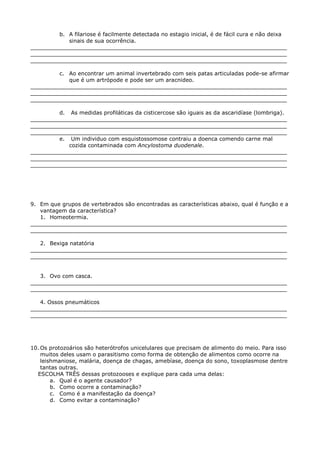 b. A filariose é facilmente detectada no estagio inicial, é de fácil cura e não deixa
sinais de sua ocorrência.
___________________________________________________________________________
___________________________________________________________________________
___________________________________________________________________________
c. Ao encontrar um animal invertebrado com seis patas articuladas pode-se afirmar
que é um artrópode e pode ser um aracnideo.
___________________________________________________________________________
___________________________________________________________________________
___________________________________________________________________________
d. As medidas profiláticas da cisticercose são iguais as da ascaridíase (lombriga).
___________________________________________________________________________
___________________________________________________________________________
___________________________________________________________________________
e. Um individuo com esquistossomose contraiu a doenca comendo carne mal
cozida contaminada com Ancylostoma duodenale.
___________________________________________________________________________
___________________________________________________________________________
___________________________________________________________________________
9. Em que grupos de vertebrados são encontradas as características abaixo, qual é função e a
vantagem da característica?
1. Homeotermia.
___________________________________________________________________________
___________________________________________________________________________
2. Bexiga natatória
___________________________________________________________________________
___________________________________________________________________________
3. Ovo com casca.
___________________________________________________________________________
___________________________________________________________________________
4. Ossos pneumáticos
___________________________________________________________________________
___________________________________________________________________________
10. Os protozoários são heterótrofos unicelulares que precisam de alimento do meio. Para isso
muitos deles usam o parasitismo como forma de obtenção de alimentos como ocorre na
leishmaniose, malária, doença de chagas, amebíase, doença do sono, toxoplasmose dentre
tantas outras.
ESCOLHA TRÊS dessas protozooses e explique para cada uma delas:
a. Qual é o agente causador?
b. Como ocorre a contaminação?
c. Como é a manifestação da doença?
d. Como evitar a contaminação?
 