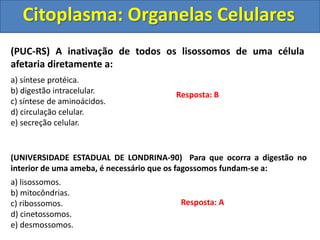 Citoplasma: Organelas Celulares
(PUC-RS) A inativação de todos os lisossomos de uma célula
afetaria diretamente a:
a) síntese protéica.
b) digestão intracelular.
c) síntese de aminoácidos.
d) circulação celular.
e) secreção celular.
Resposta: B
(UNIVERSIDADE ESTADUAL DE LONDRINA-90) Para que ocorra a digestão no
interior de uma ameba, é necessário que os fagossomos fundam-se a:
a) lisossomos.
b) mitocôndrias.
c) ribossomos.
d) cinetossomos.
e) desmossomos.
Resposta: A
 