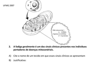 UFMG 2007
2. A fadiga geralmente é um dos sinais clínicos presentes nos indivíduos
portadores de doenças mitocondriais.
A) Cite o nome de um tecido em que esses sinais clínicos se apresentam
B) Justificativa:
 
