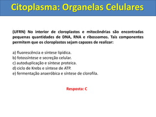 Citoplasma: Organelas Celulares
(UFRN) No interior de cloroplastos e mitocôndrias são encontradas
pequenas quantidades de DNA, RNA e ribossomos. Tais componentes
permitem que os cloroplastos sejam capazes de realizar:
a) fluorescência e síntese lipídica.
b) fotossíntese e secreção celular.
c) autoduplicação e síntese proteica.
d) ciclo de Krebs e síntese de ATP.
e) fermentação anaeróbica e síntese de clorofila.
Resposta: C
 