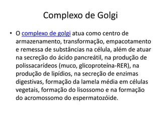Complexo de Golgi
• O complexo de golgi atua como centro de
armazenamento, transformação, empacotamento
e remessa de substâncias na célula, além de atuar
na secreção do ácido pancreátil, na produção de
polissacarídeos (muco, glicoproteína-RER), na
produção de lipídios, na secreção de enzimas
digestivas, formação da lamela média em células
vegetais, formação do lisossomo e na formação
do acromossomo do espermatozóide.
 