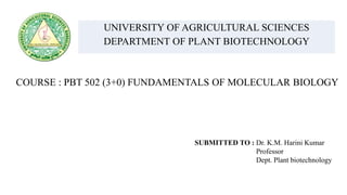 UNIVERSITY OF AGRICULTURAL SCIENCES
DEPARTMENT OF PLANT BIOTECHNOLOGY
COURSE : PBT 502 (3+0) FUNDAMENTALS OF MOLECULAR BIOLOGY
SUBMITTED TO : Dr. K.M. Harini Kumar
Professor
Dept. Plant biotechnology
 