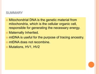 SUMMARY
 Mitochondrial DNA is the genetic material from
mitochondria, which is the cellular organic cell,
responsible for generating the necessary energy.
 Maternally Inherited.
 mtDNA is useful for the purpose of tracing ancestry.
 mtDNA does not recombine.
 Mutations, HV1, HV2
 