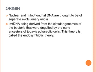 ORIGIN
 Nuclear and mitochondrial DNA are thought to be of
separate evolutionary origin
 mtDNA being derived from the circular genomes of
the bacteria that were engulfed by the early
ancestors of today's eukaryotic cells. This theory is
called the endosymbiotic theory.
 