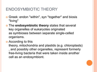 ENDOSYMBIOTIC THEORY
 Greek: endon "within", syn "together" and biosis
"living"
 The endosymbiotic theory states that several
key organelles of eukaryotes originated
as symbioses between separate single-celled
organisms.
 According to this
theory, mitochondria and plastids (e.g. chloroplasts)
, and possibly other organelles, represent formerly
free-living bacteria that were taken inside another
cell as an endosymbiont.
 