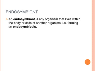 ENDOSYMBIONT
 An endosymbiont is any organism that lives within
the body or cells of another organism, i.e. forming
an endosymbiosis.
 