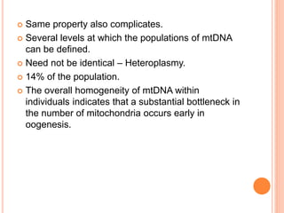  Same property also complicates.
 Several levels at which the populations of mtDNA
can be defined.
 Need not be identical – Heteroplasmy.
 14% of the population.
 The overall homogeneity of mtDNA within
individuals indicates that a substantial bottleneck in
the number of mitochondria occurs early in
oogenesis.
 