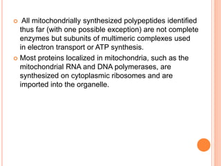  All mitochondrially synthesized polypeptides identified
thus far (with one possible exception) are not complete
enzymes but subunits of multimeric complexes used
in electron transport or ATP synthesis.
 Most proteins localized in mitochondria, such as the
mitochondrial RNA and DNA polymerases, are
synthesized on cytoplasmic ribosomes and are
imported into the organelle.
 