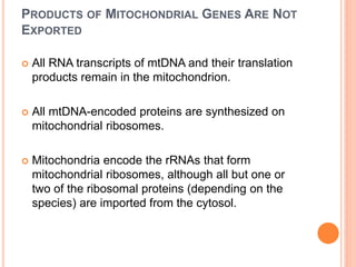 PRODUCTS OF MITOCHONDRIAL GENES ARE NOT
EXPORTED
 All RNA transcripts of mtDNA and their translation
products remain in the mitochondrion.
 All mtDNA-encoded proteins are synthesized on
mitochondrial ribosomes.
 Mitochondria encode the rRNAs that form
mitochondrial ribosomes, although all but one or
two of the ribosomal proteins (depending on the
species) are imported from the cytosol.
 