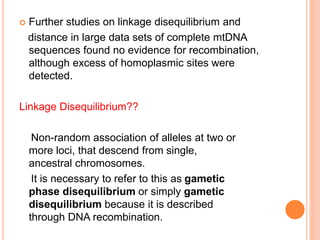  Further studies on linkage disequilibrium and
distance in large data sets of complete mtDNA
sequences found no evidence for recombination,
although excess of homoplasmic sites were
detected.
Linkage Disequilibrium??
Non-random association of alleles at two or
more loci, that descend from single,
ancestral chromosomes.
It is necessary to refer to this as gametic
phase disequilibrium or simply gametic
disequilibrium because it is described
through DNA recombination.
 
