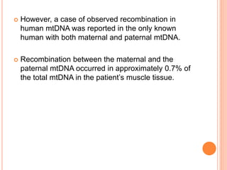  However, a case of observed recombination in
human mtDNA was reported in the only known
human with both maternal and paternal mtDNA.
 Recombination between the maternal and the
paternal mtDNA occurred in approximately 0.7% of
the total mtDNA in the patient’s muscle tissue.
 