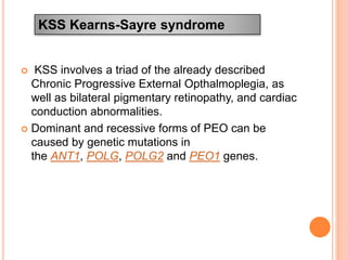  KSS involves a triad of the already described
Chronic Progressive External Opthalmoplegia, as
well as bilateral pigmentary retinopathy, and cardiac
conduction abnormalities.
 Dominant and recessive forms of PEO can be
caused by genetic mutations in
the ANT1, POLG, POLG2 and PEO1 genes.
KSS Kearns-Sayre syndrome
 
