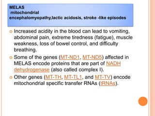  Increased acidity in the blood can lead to vomiting,
abdominal pain, extreme tiredness (fatigue), muscle
weakness, loss of bowel control, and difficulty
breathing.
 Some of the genes (MT-ND1, MT-ND5) affected in
MELAS encode proteins that are part of NADH
dehydrogenase (also called complex I).
 Other genes (MT-TH, MT-TL1, and MT-TV) encode
mitochondrial specific transfer RNAs (tRNAs).
MELAS
mitochondrial
encephalomyopathy,lactic acidosis, stroke -like episodes
 