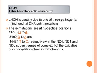  LHON is usually due to one of three pathogenic
mitochondrial DNA point mutations.
 These mutations are at nucleotide positions
11778 G to A,
3460 G to A and
14484 T to C, respectively in the ND4, ND1 and
ND6 subunit genes of complex I of the oxidative
phosphorylation chain in mitochondria.
LHON
Leber hereditary optic neuropathy
 