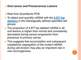  Oral cancer and Precancerous Lesions
 Real time Quantitavie PCR,
 To detect and quantify mtDNA with the 4,977-bp
deletion in the histologically defined specified cell
groups.
 The proportion of 4,977-bp deleted mtDNA in all
oral lesions is higher than normal and consistently
decreased during cancer progression from
precancer to primary cancer.
 This suggests that accumulation and subsequent
cytoplasmic segregation of the mutant mtDNA
during cell division may play an important role in
oral carcinogenesis.
 