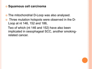  Squamous cell carcinoma
 The mitochondrial D-Loop was also analysed.
 Three mutation hotspots were observed in the D-
Loop at nt 146, 152 and 186,
Two of which (nt 146 and 152) have also been
implicated in oesophageal SCC, another smoking-
related cancer.
 