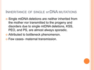 INHERITANCE OF SINGLE MTDNA MUTATIONS
 Single mtDNA deletions are neither inherited from
the mother nor transmitted to the progeny and
disorders due to single mtDNA deletions, KSS,
PEO, and PS, are almost always sporadic.
 Attributed to bottleneck phenomenon.
 Few cases- maternal transmission.
 