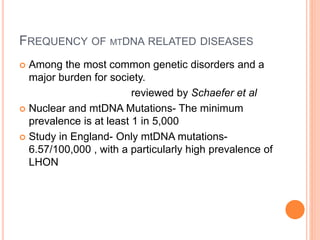 FREQUENCY OF MTDNA RELATED DISEASES
 Among the most common genetic disorders and a
major burden for society.
reviewed by Schaefer et al
 Nuclear and mtDNA Mutations- The minimum
prevalence is at least 1 in 5,000
 Study in England- Only mtDNA mutations-
6.57/100,000 , with a particularly high prevalence of
LHON
 