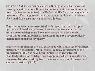 The mtDNA diseases can be caused either by base substitutions or
rearrangement mutation. Base substitution mutations can either alter
protein (missense mutation) or rRNAs and tRNAs (protein synthesis
mutations). Rearrangement mutations generally delete at least one
tRNA and thus cause protein synthesis defects.
Missense mutations are associated with myopathy, optic atrophy,
dystonia and Leigh’s syndrome. Base substitution mutations in
protein synthesizing genes have been associated with a wide
spectrum of neuromuscular diseases, and the more severe typically
include mitochondrial myopathy.
Mitochondrial diseases are also associated with a number of different
nuclear DNA mutations. Mutations in the RNA component of the
mitochondrial RNAse have been implicated in metaphyseal
chondrodysplasia or cartilage hair hypoplasia which is an autosomal
recessive disorder resulting from mutation in nuclear chromosome 9
short arm position (9p13).
 