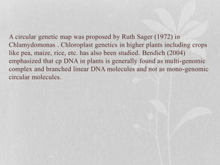 A circular genetic map was proposed by Ruth Sager (1972) in
Chlamydomonas . Chloroplast genetics in higher plants including crops
like pea, maize, rice, etc. has also been studied. Bendich (2004)
emphasized that cp DNA in plants is generally found as multi-genomic
complex and branched linear DNA molecules and not as mono-genomic
circular molecules.
 