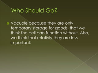 Who Should Go?Vacuole because they are only temporary storage for goods, that we think the cell can function without. Also, we think that relativly they are less important.
