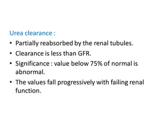 Urea clearance :
• Partially reabsorbed by the renal tubules.
• Clearance is less than GFR.
• Significance : value below 75% of normal is
abnormal.
• The values fall progressively with failing renal
function.
 