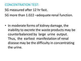 CONCENTRATION TEST:
SG measured after 12 hr fast.
SG more than 1.022 –adequate renal function.
• In moderate forms of kidney damage, the
inability to excrete the waste products may be
counterbalanced by large urine output.
Thus, the earliest manifestation of renal
disease may be the difficulty in concentrating
the urine.
 