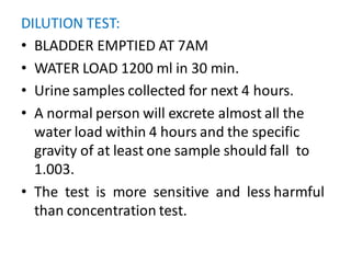 DILUTION TEST:
• BLADDER EMPTIED AT 7AM
• WATER LOAD 1200 ml in 30 min.
• Urine samples collected for next 4 hours.
• A normal person will excrete almost all the
water load within 4 hours and the specific
gravity of at least one sample should fall to
1.003.
• The test is more sensitive and less harmful
than concentration test.
 
