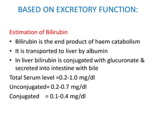 BASED ON EXCRETORY FUNCTION:
Estimation of Bilirubin
• Bilirubin is the end product of haem catabolism
• It is transported to liver by albumin
• In liver bilirubin is conjugated with glucuronate &
secreted into intestine with bile
Total Serum level =0.2-1.0 mg/dl
Unconjugated= 0.2-0.7 mg/dl
Conjugated = 0.1-0.4 mg/dl
 